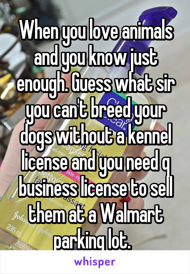 When you love animals and you know just enough. Guess what sir you can't breed your dogs without a kennel license and you need q business license to sell them at a Walmart parking lot.  