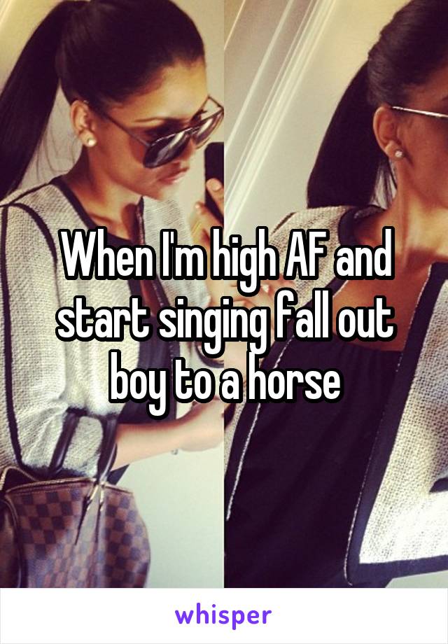 When I'm high AF and start singing fall out boy to a horse