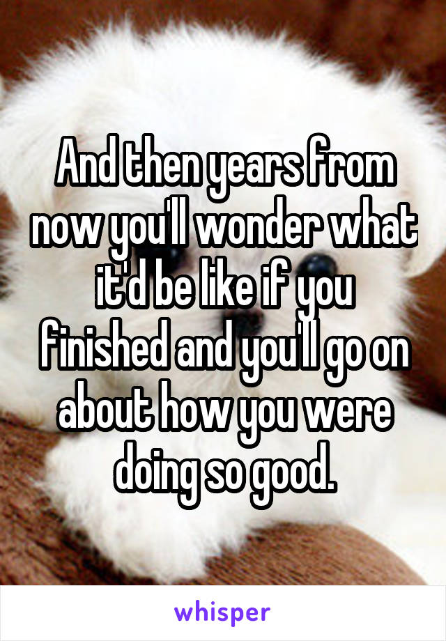 And then years from now you'll wonder what it'd be like if you finished and you'll go on about how you were doing so good.