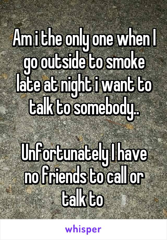 Am i the only one when I go outside to smoke late at night i want to talk to somebody..

Unfortunately I have no friends to call or talk to 