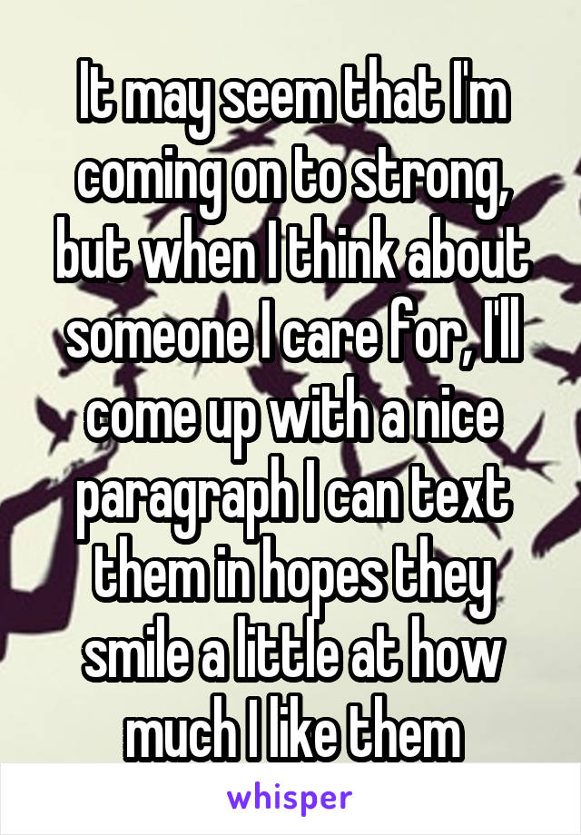 It may seem that I'm coming on to strong, but when I think about someone I care for, I'll come up with a nice paragraph I can text them in hopes they smile a little at how much I like them