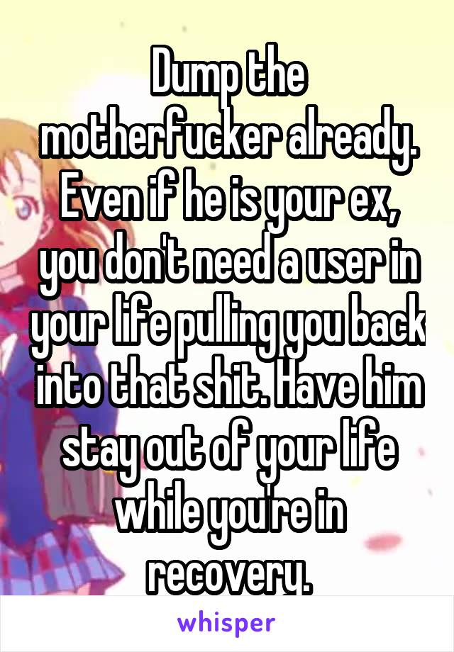 Dump the motherfucker already. Even if he is your ex, you don't need a user in your life pulling you back into that shit. Have him stay out of your life while you're in recovery.