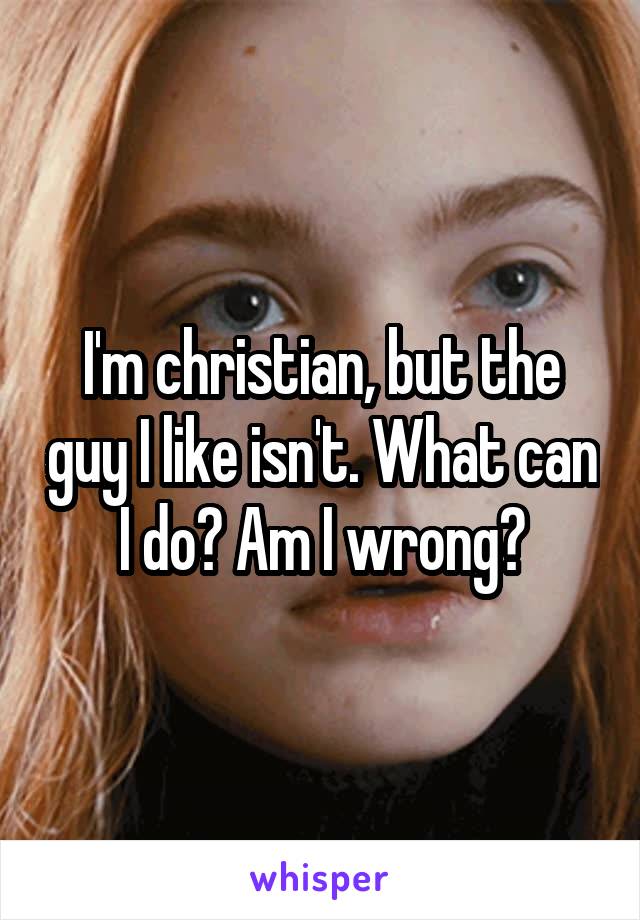 I'm christian, but the guy I like isn't. What can I do? Am I wrong?