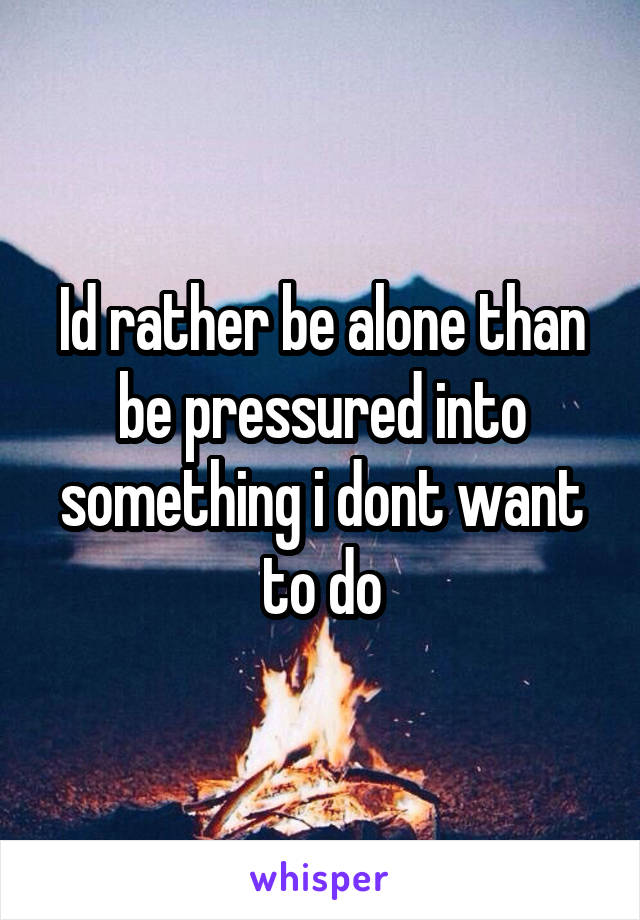 Id rather be alone than be pressured into something i dont want to do