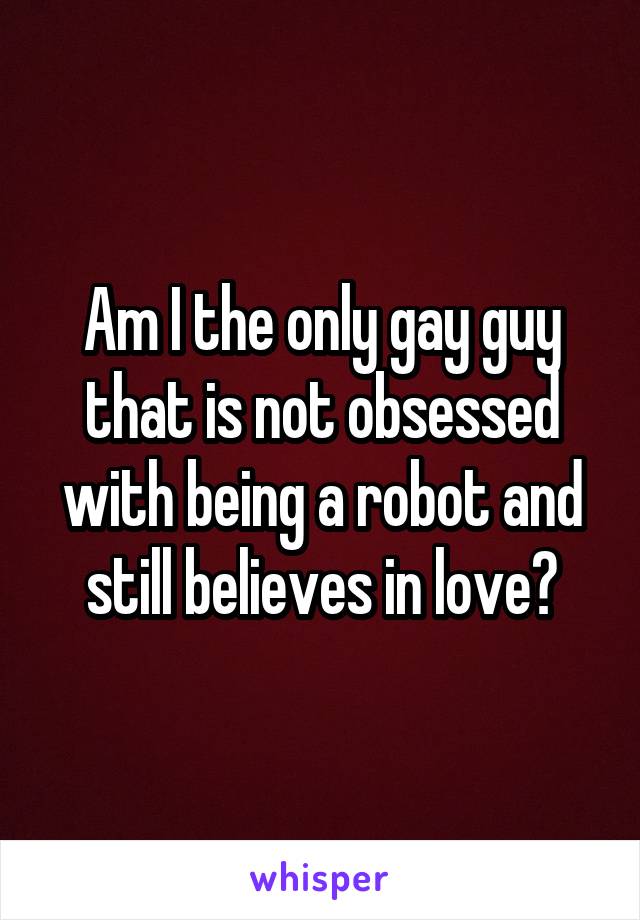 Am I the only gay guy that is not obsessed with being a robot and still believes in love?