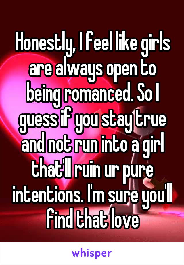 Honestly, I feel like girls are always open to being romanced. So I guess if you stay true and not run into a girl that'll ruin ur pure intentions. I'm sure you'll find that love