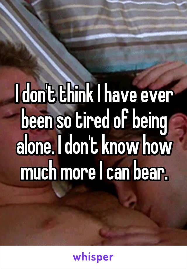 I don't think I have ever been so tired of being alone. I don't know how much more I can bear.