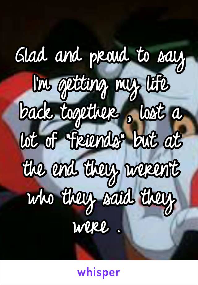 Glad and proud to say I'm getting my life back together , lost a lot of "friends" but at the end they weren't who they said they were . 