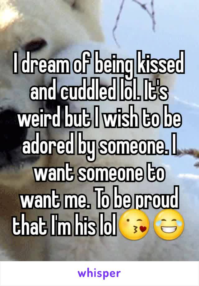 I dream of being kissed and cuddled lol. It's weird but I wish to be adored by someone. I want someone to want me. To be proud that I'm his lol😘😂