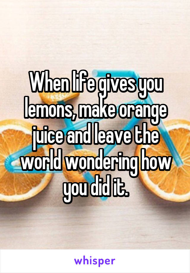 When life gives you lemons, make orange juice and leave the world wondering how you did it.