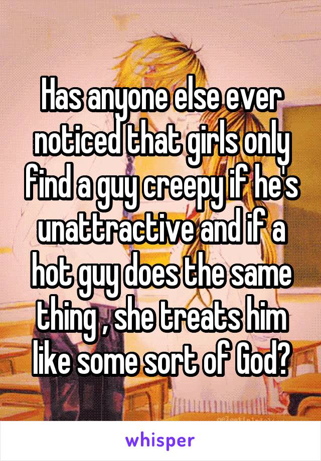 Has anyone else ever noticed that girls only find a guy creepy if he's unattractive and if a hot guy does the same thing , she treats him like some sort of God?