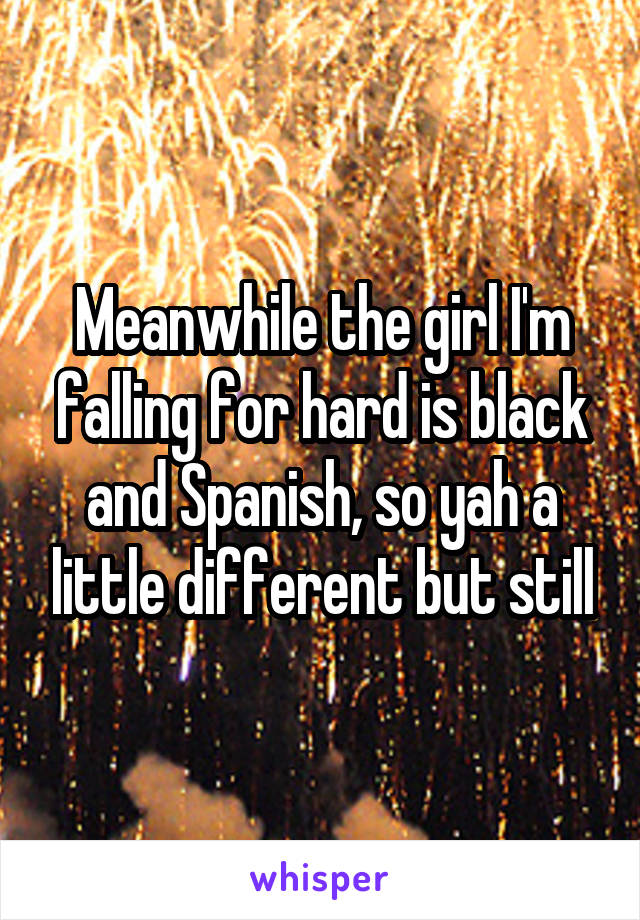 Meanwhile the girl I'm falling for hard is black and Spanish, so yah a little different but still