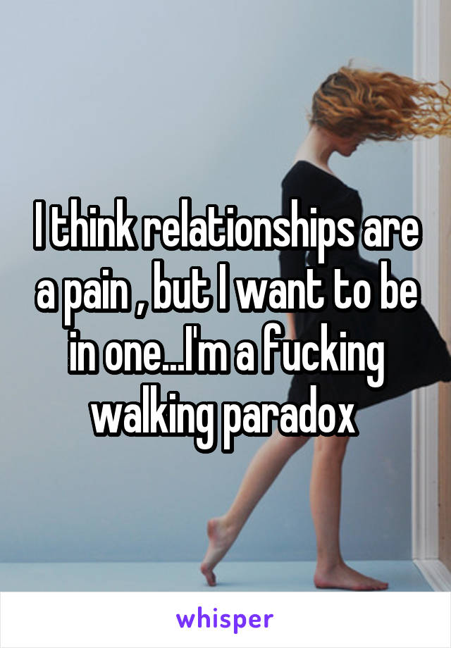 I think relationships are a pain , but I want to be in one...I'm a fucking walking paradox 