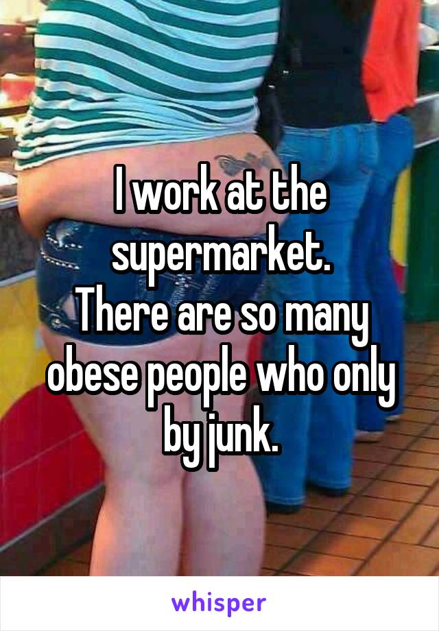 I work at the supermarket.
There are so many obese people who only by junk.