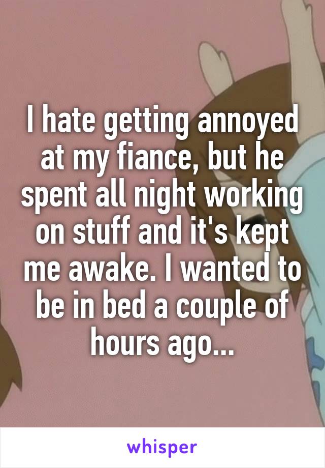 I hate getting annoyed at my fiance, but he spent all night working on stuff and it's kept me awake. I wanted to be in bed a couple of hours ago...