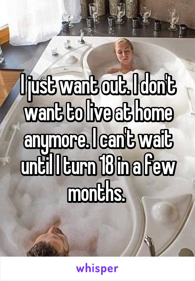 I just want out. I don't want to live at home anymore. I can't wait until I turn 18 in a few months. 