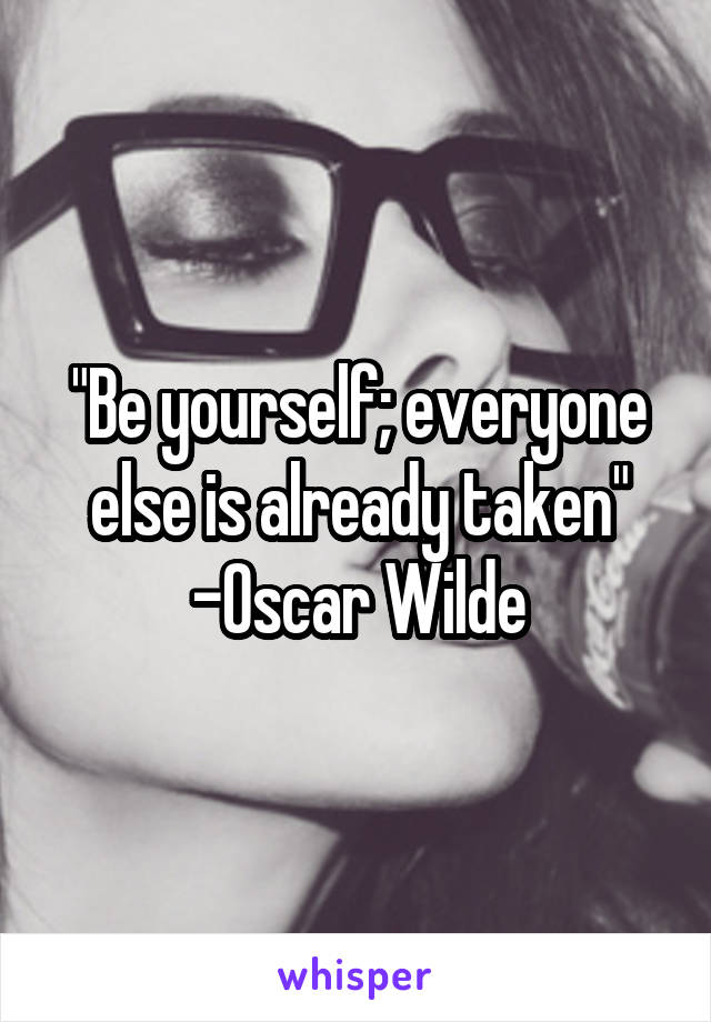 "Be yourself; everyone else is already taken"
-Oscar Wilde