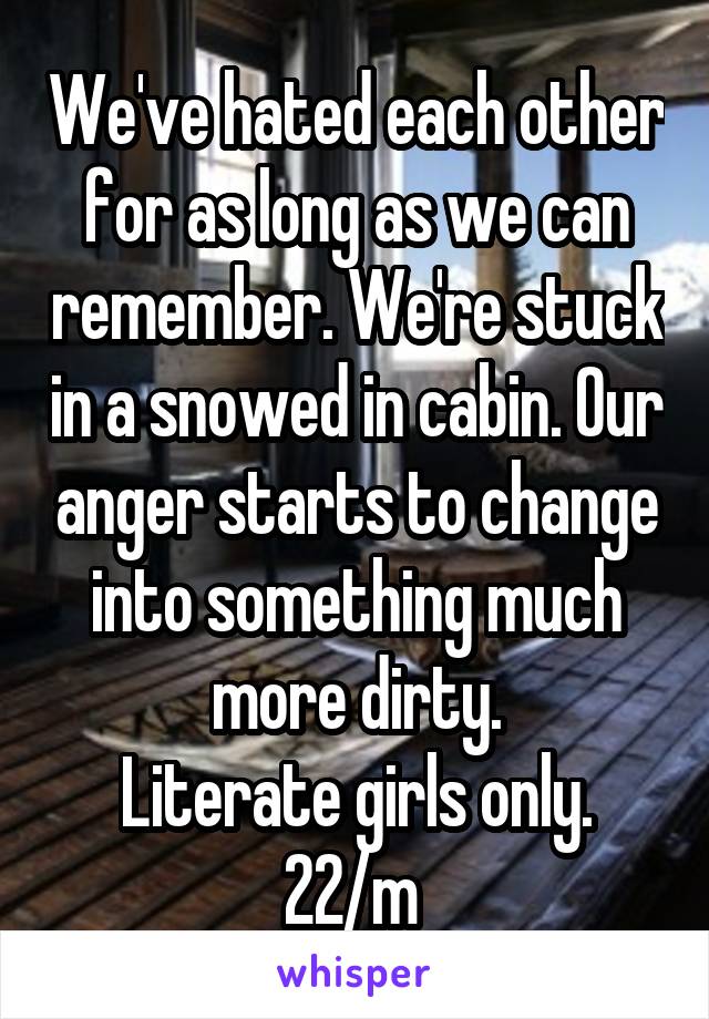 We've hated each other for as long as we can remember. We're stuck in a snowed in cabin. Our anger starts to change into something much more dirty.
Literate girls only.
22/m 