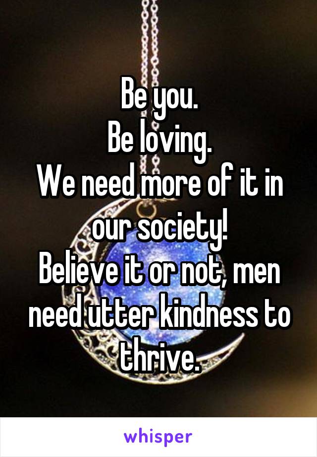 Be you.
Be loving.
We need more of it in our society!
Believe it or not, men need utter kindness to thrive.