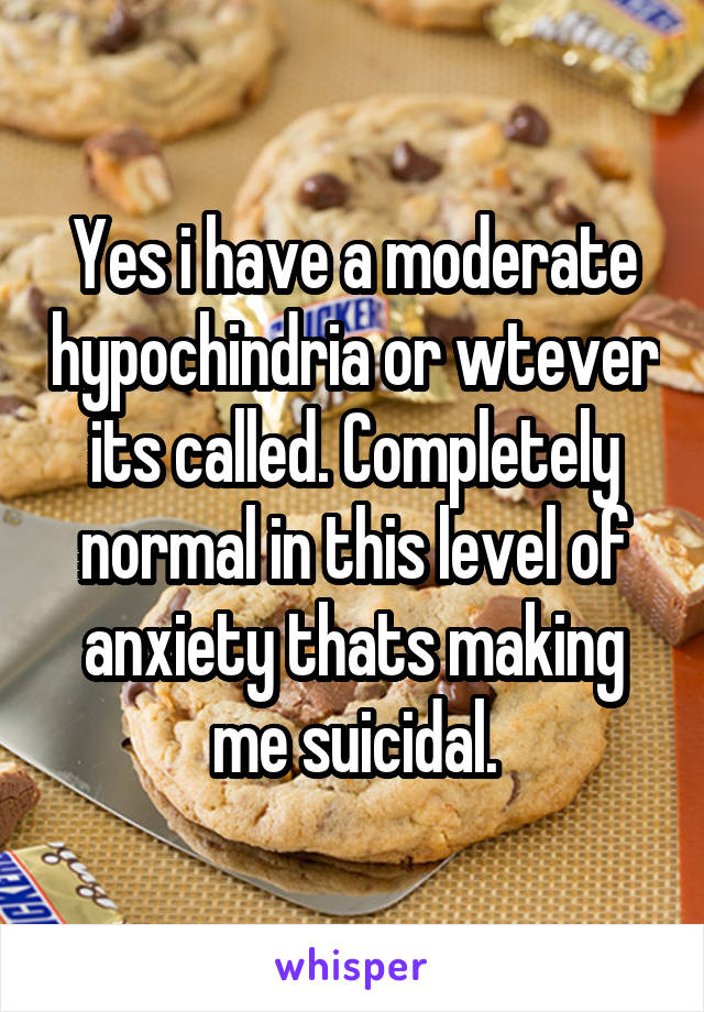 Yes i have a moderate hypochindria or wtever its called. Completely normal in this level of anxiety thats making me suicidal.