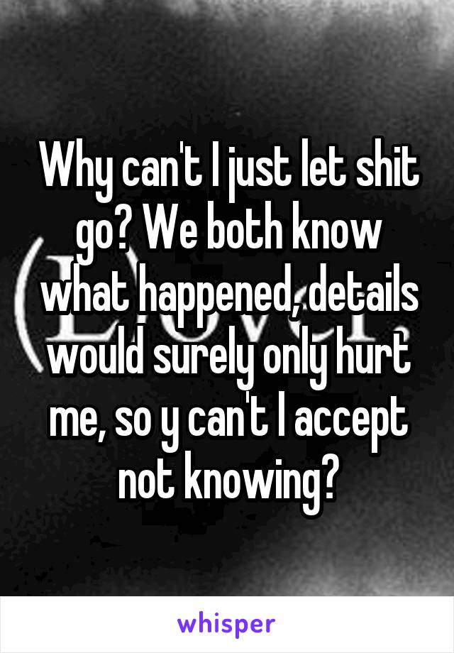 Why can't I just let shit go? We both know what happened, details would surely only hurt me, so y can't I accept not knowing?