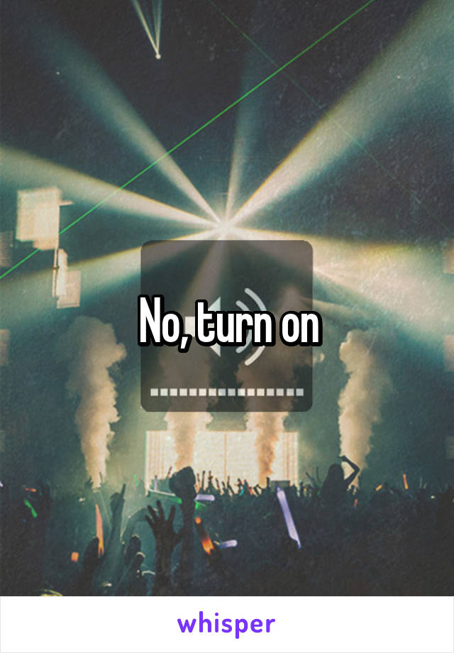 No, turn on