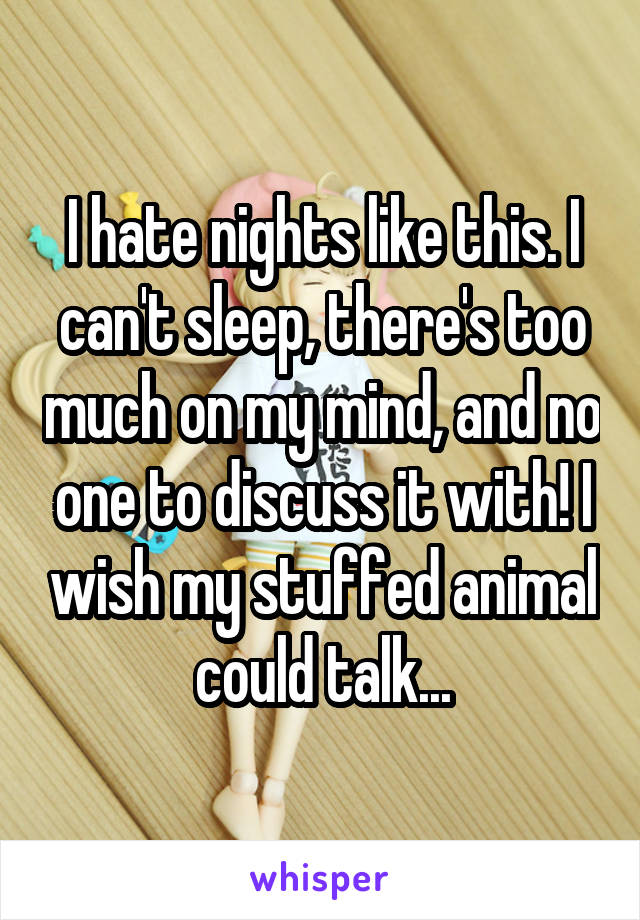 I hate nights like this. I can't sleep, there's too much on my mind, and no one to discuss it with! I wish my stuffed animal could talk...