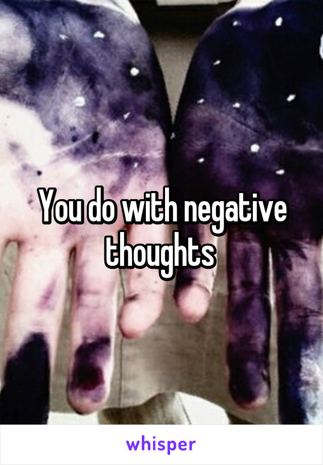 You do with negative thoughts 