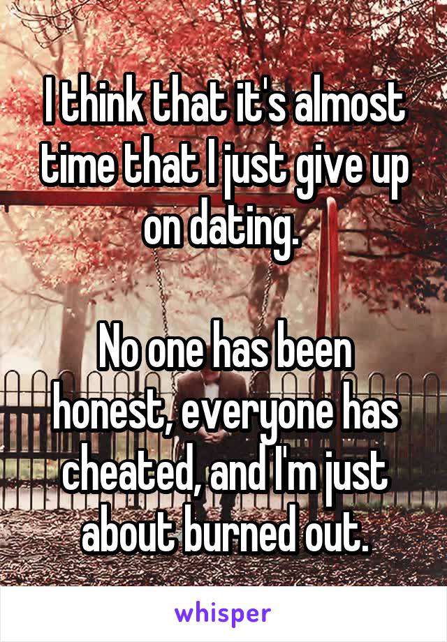 I think that it's almost time that I just give up on dating. 

No one has been honest, everyone has cheated, and I'm just about burned out.