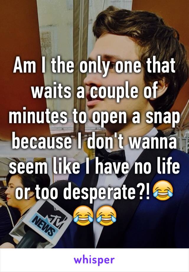 Am I the only one that waits a couple of minutes to open a snap because I don't wanna seem like I have no life or too desperate?!😂😂😂