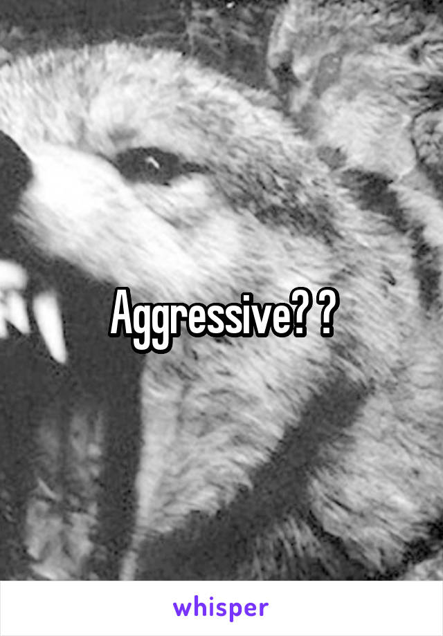 Aggressive? ?