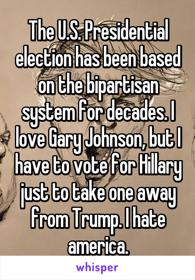 The U.S. Presidential election has been based on the bipartisan system for decades. I love Gary Johnson, but I have to vote for Hillary just to take one away from Trump. I hate america.