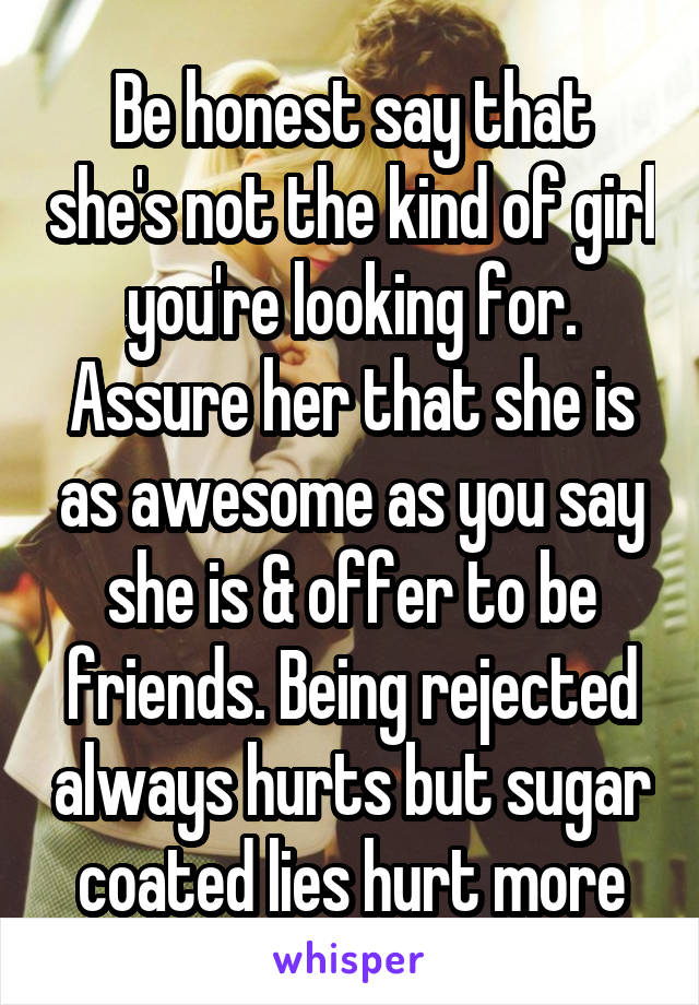 Be honest say that she's not the kind of girl you're looking for. Assure her that she is as awesome as you say she is & offer to be friends. Being rejected always hurts but sugar coated lies hurt more