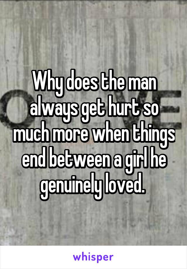 Why does the man always get hurt so much more when things end between a girl he genuinely loved. 