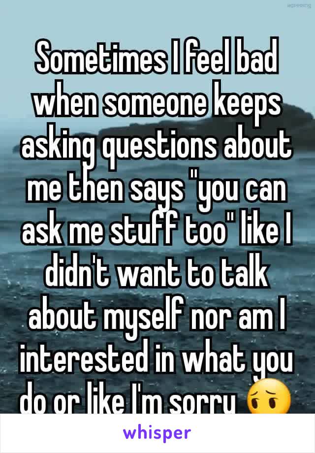 Sometimes I feel bad when someone keeps asking questions about me then says "you can ask me stuff too" like I didn't want to talk about myself nor am I interested in what you do or like I'm sorry 😔