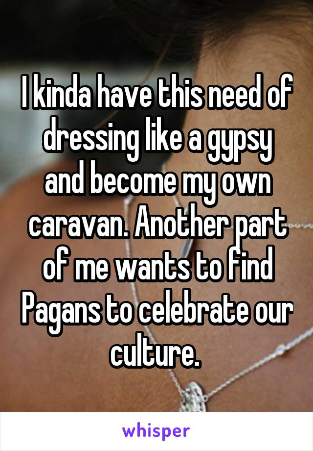 I kinda have this need of dressing like a gypsy and become my own caravan. Another part of me wants to find Pagans to celebrate our culture. 