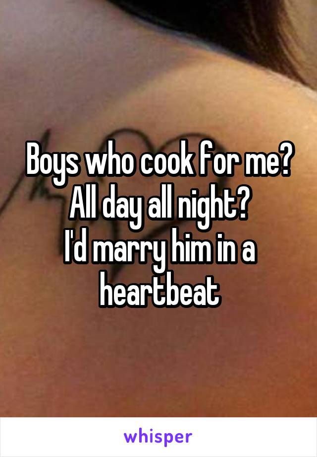 Boys who cook for me? All day all night?
I'd marry him in a heartbeat
