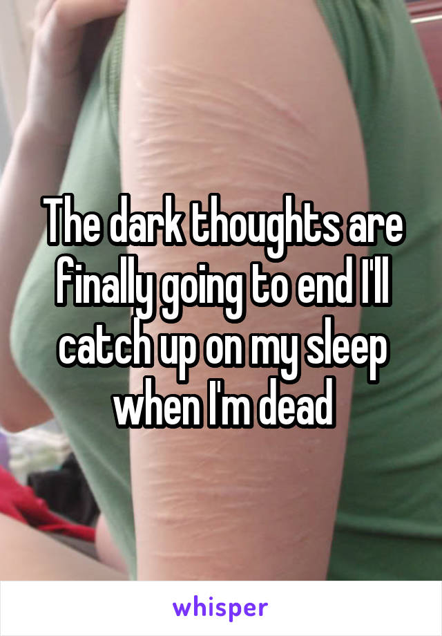 The dark thoughts are finally going to end I'll catch up on my sleep when I'm dead