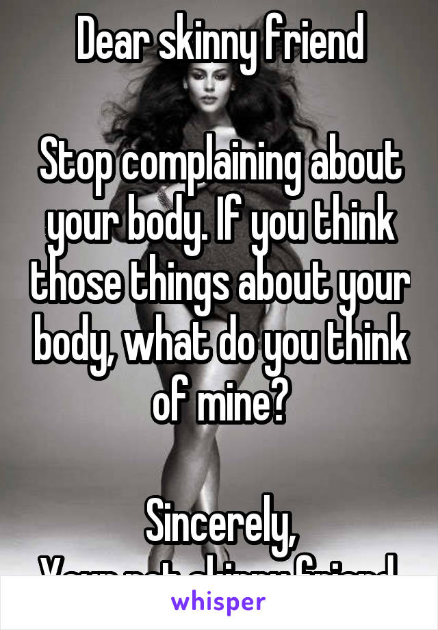 Dear skinny friend

Stop complaining about your body. If you think those things about your body, what do you think of mine?

Sincerely,
Your not skinny friend.