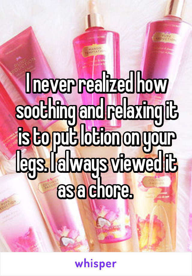 I never realized how soothing and relaxing it is to put lotion on your legs. I always viewed it as a chore. 