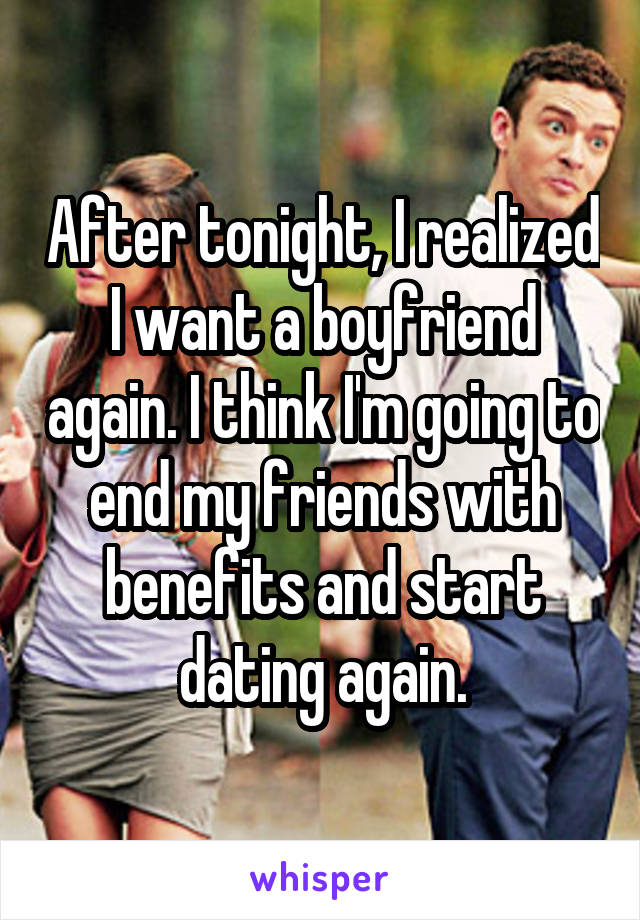 After tonight, I realized I want a boyfriend again. I think I'm going to end my friends with benefits and start dating again.