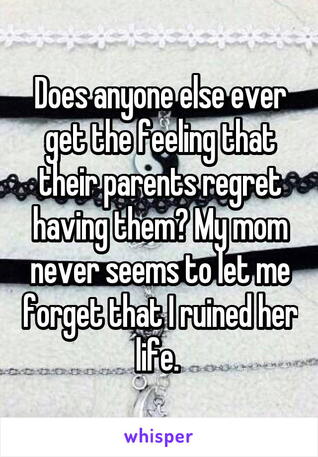 Does anyone else ever get the feeling that their parents regret having them? My mom never seems to let me forget that I ruined her life. 