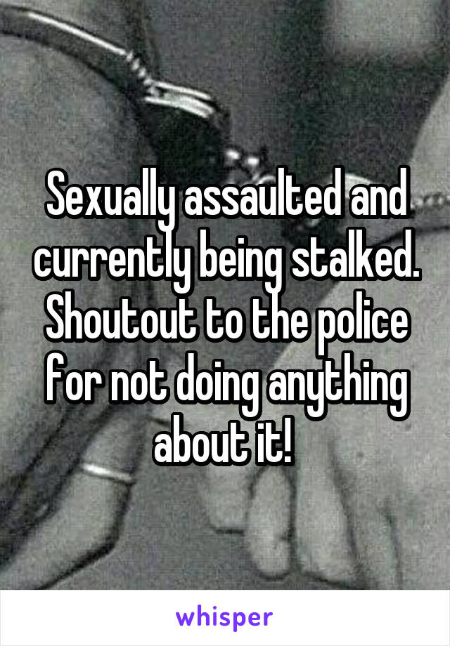 Sexually assaulted and currently being stalked. Shoutout to the police for not doing anything about it! 