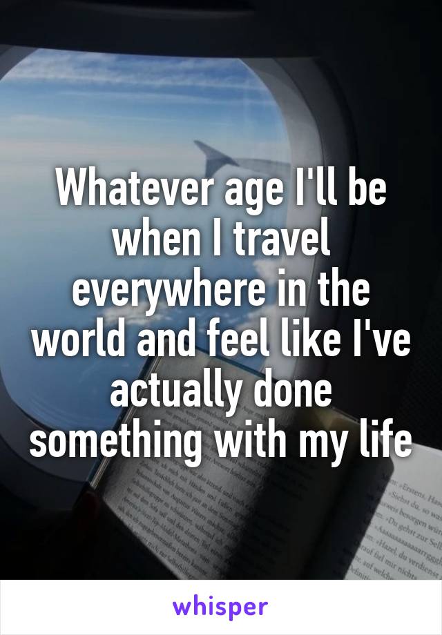 Whatever age I'll be when I travel everywhere in the world and feel like I've actually done something with my life