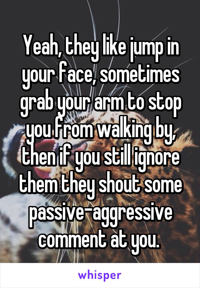 Yeah, they like jump in your face, sometimes grab your arm to stop you from walking by, then if you still ignore them they shout some passive-aggressive comment at you. 