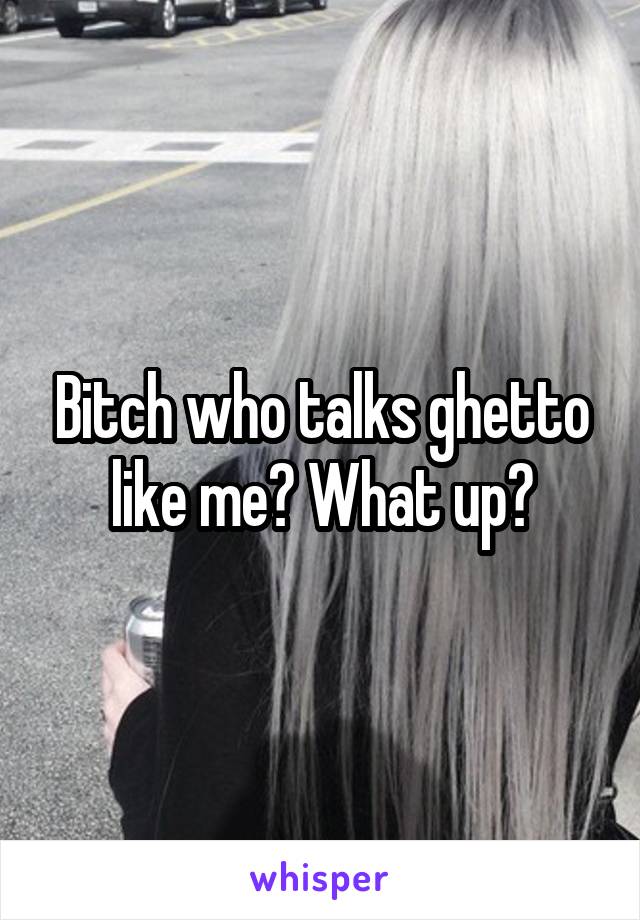 Bitch who talks ghetto like me? What up?