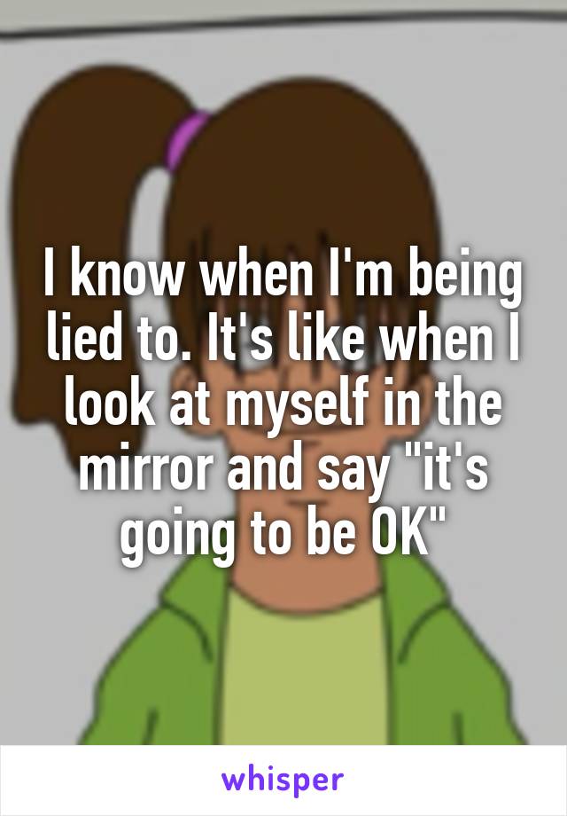 I know when I'm being lied to. It's like when I look at myself in the mirror and say "it's going to be OK"