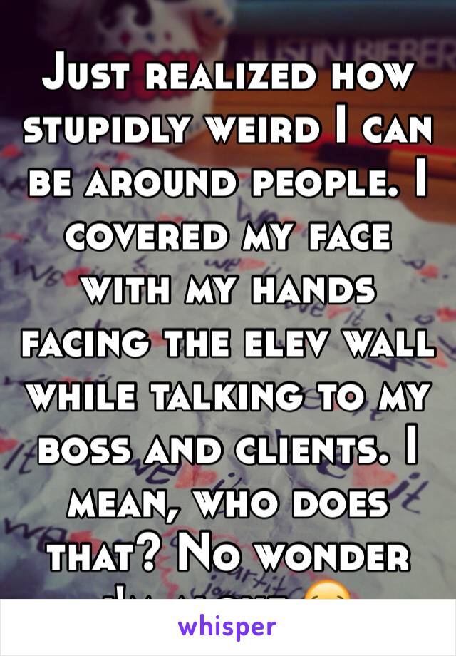 Just realized how stupidly weird I can be around people. I covered my face with my hands facing the elev wall while talking to my boss and clients. I mean, who does that? No wonder i'm alone 😂