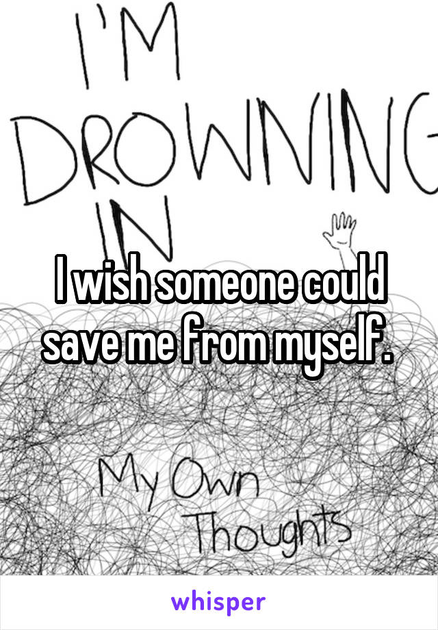 I wish someone could save me from myself. 