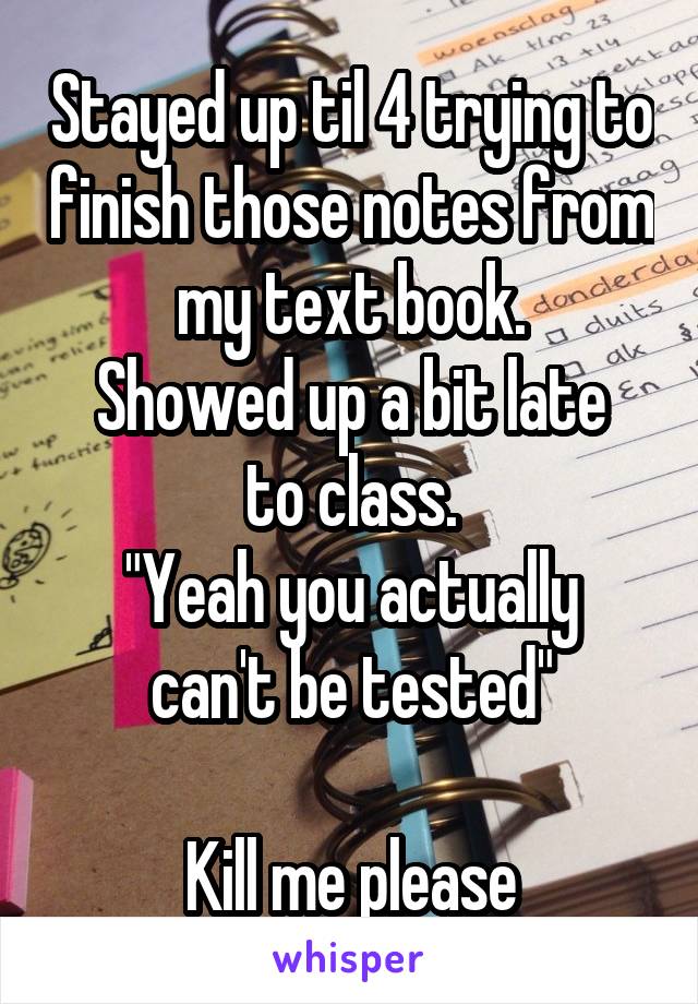 Stayed up til 4 trying to finish those notes from my text book.
Showed up a bit late to class.
"Yeah you actually can't be tested"

Kill me please